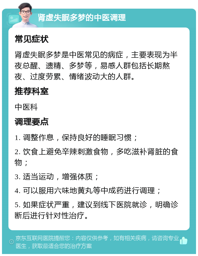 肾虚失眠多梦的中医调理 常见症状 肾虚失眠多梦是中医常见的病症，主要表现为半夜总醒、遗精、多梦等，易感人群包括长期熬夜、过度劳累、情绪波动大的人群。 推荐科室 中医科 调理要点 1. 调整作息，保持良好的睡眠习惯； 2. 饮食上避免辛辣刺激食物，多吃滋补肾脏的食物； 3. 适当运动，增强体质； 4. 可以服用六味地黄丸等中成药进行调理； 5. 如果症状严重，建议到线下医院就诊，明确诊断后进行针对性治疗。