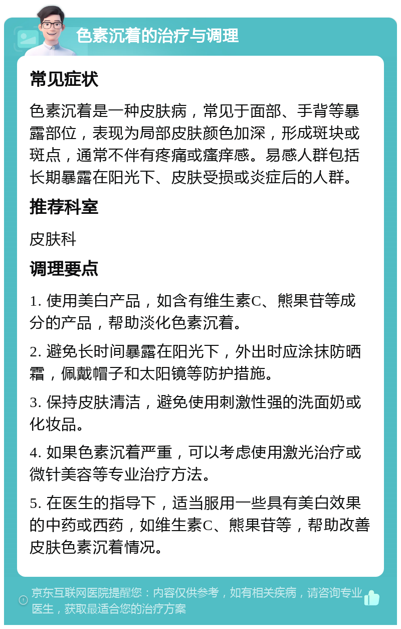 色素沉着的治疗与调理 常见症状 色素沉着是一种皮肤病，常见于面部、手背等暴露部位，表现为局部皮肤颜色加深，形成斑块或斑点，通常不伴有疼痛或瘙痒感。易感人群包括长期暴露在阳光下、皮肤受损或炎症后的人群。 推荐科室 皮肤科 调理要点 1. 使用美白产品，如含有维生素C、熊果苷等成分的产品，帮助淡化色素沉着。 2. 避免长时间暴露在阳光下，外出时应涂抹防晒霜，佩戴帽子和太阳镜等防护措施。 3. 保持皮肤清洁，避免使用刺激性强的洗面奶或化妆品。 4. 如果色素沉着严重，可以考虑使用激光治疗或微针美容等专业治疗方法。 5. 在医生的指导下，适当服用一些具有美白效果的中药或西药，如维生素C、熊果苷等，帮助改善皮肤色素沉着情况。