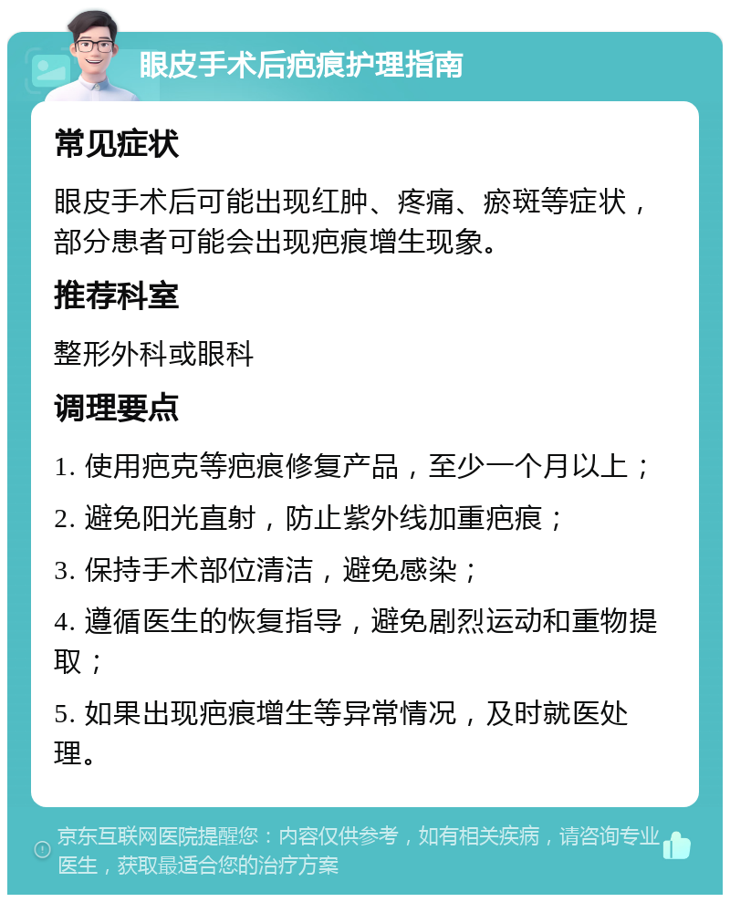 眼皮手术后疤痕护理指南 常见症状 眼皮手术后可能出现红肿、疼痛、瘀斑等症状，部分患者可能会出现疤痕增生现象。 推荐科室 整形外科或眼科 调理要点 1. 使用疤克等疤痕修复产品，至少一个月以上； 2. 避免阳光直射，防止紫外线加重疤痕； 3. 保持手术部位清洁，避免感染； 4. 遵循医生的恢复指导，避免剧烈运动和重物提取； 5. 如果出现疤痕增生等异常情况，及时就医处理。