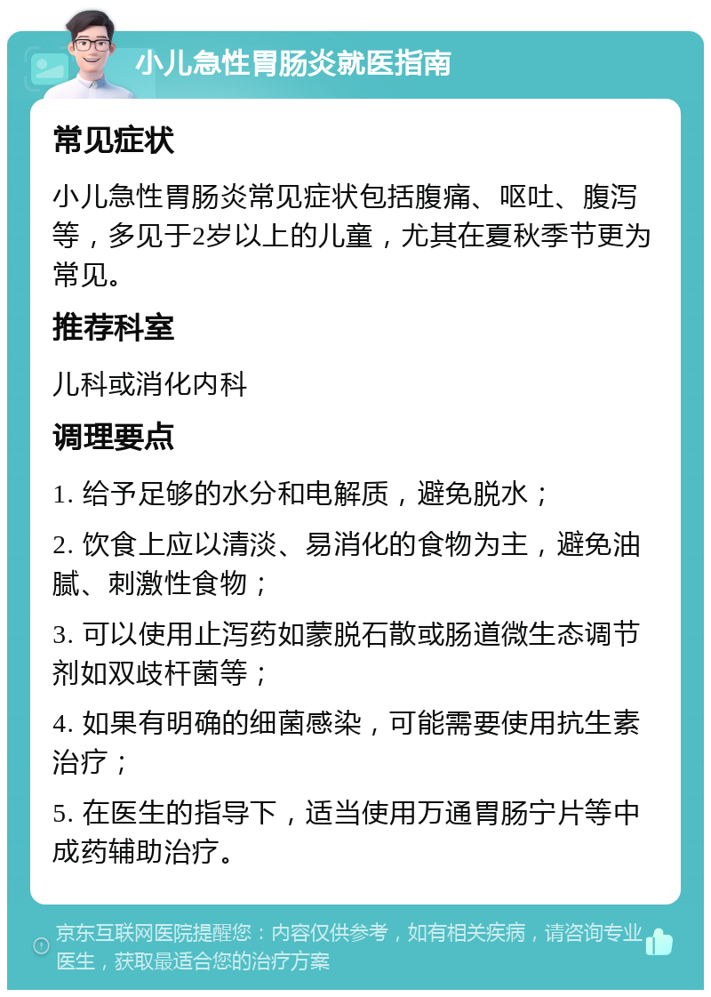 小儿急性胃肠炎就医指南 常见症状 小儿急性胃肠炎常见症状包括腹痛、呕吐、腹泻等，多见于2岁以上的儿童，尤其在夏秋季节更为常见。 推荐科室 儿科或消化内科 调理要点 1. 给予足够的水分和电解质，避免脱水； 2. 饮食上应以清淡、易消化的食物为主，避免油腻、刺激性食物； 3. 可以使用止泻药如蒙脱石散或肠道微生态调节剂如双歧杆菌等； 4. 如果有明确的细菌感染，可能需要使用抗生素治疗； 5. 在医生的指导下，适当使用万通胃肠宁片等中成药辅助治疗。