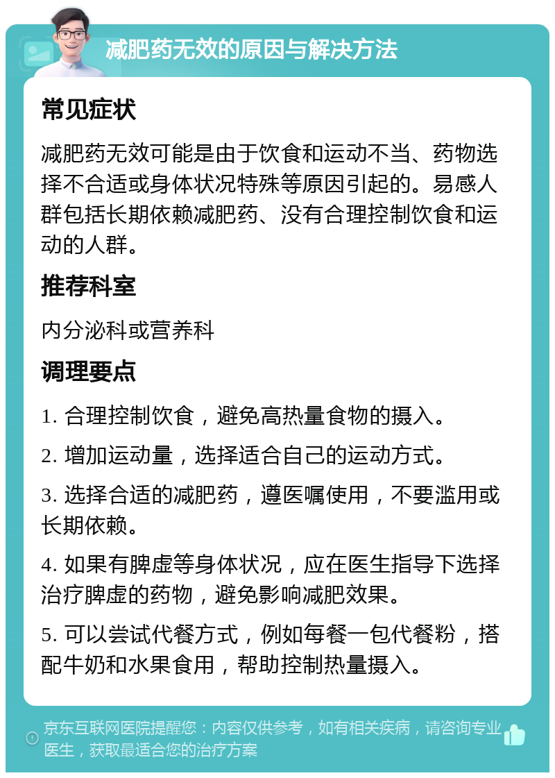 减肥药无效的原因与解决方法 常见症状 减肥药无效可能是由于饮食和运动不当、药物选择不合适或身体状况特殊等原因引起的。易感人群包括长期依赖减肥药、没有合理控制饮食和运动的人群。 推荐科室 内分泌科或营养科 调理要点 1. 合理控制饮食，避免高热量食物的摄入。 2. 增加运动量，选择适合自己的运动方式。 3. 选择合适的减肥药，遵医嘱使用，不要滥用或长期依赖。 4. 如果有脾虚等身体状况，应在医生指导下选择治疗脾虚的药物，避免影响减肥效果。 5. 可以尝试代餐方式，例如每餐一包代餐粉，搭配牛奶和水果食用，帮助控制热量摄入。