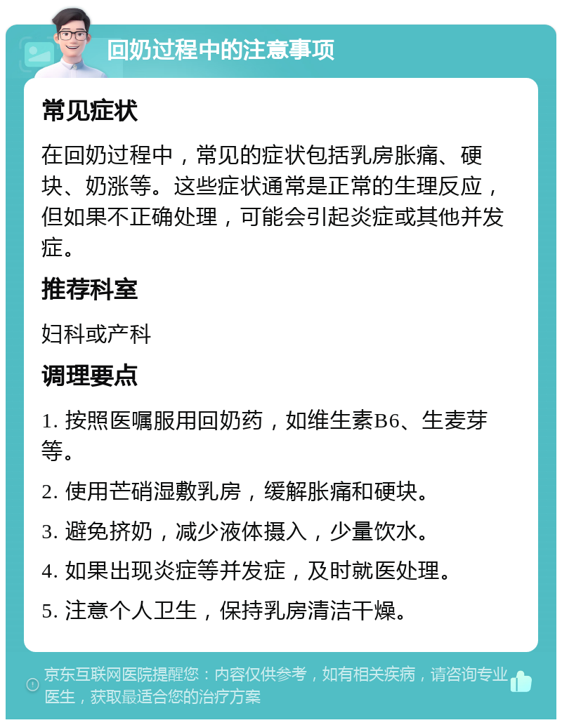 回奶过程中的注意事项 常见症状 在回奶过程中，常见的症状包括乳房胀痛、硬块、奶涨等。这些症状通常是正常的生理反应，但如果不正确处理，可能会引起炎症或其他并发症。 推荐科室 妇科或产科 调理要点 1. 按照医嘱服用回奶药，如维生素B6、生麦芽等。 2. 使用芒硝湿敷乳房，缓解胀痛和硬块。 3. 避免挤奶，减少液体摄入，少量饮水。 4. 如果出现炎症等并发症，及时就医处理。 5. 注意个人卫生，保持乳房清洁干燥。