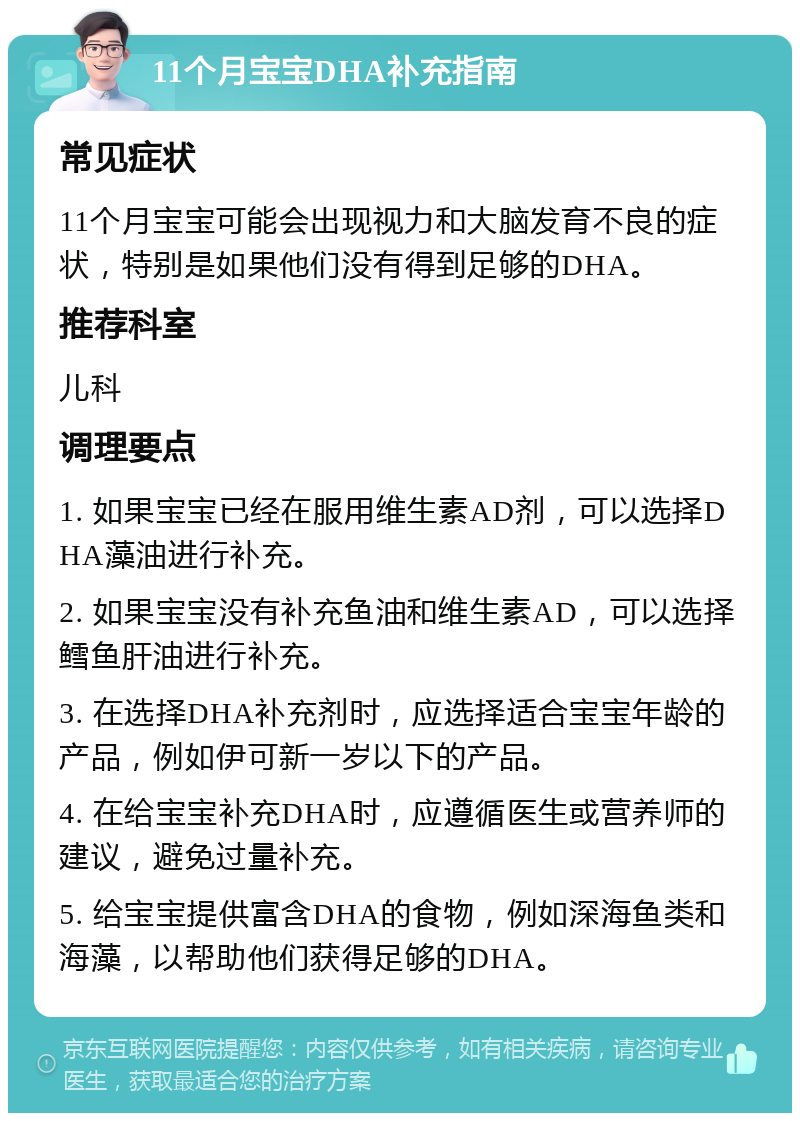 11个月宝宝DHA补充指南 常见症状 11个月宝宝可能会出现视力和大脑发育不良的症状，特别是如果他们没有得到足够的DHA。 推荐科室 儿科 调理要点 1. 如果宝宝已经在服用维生素AD剂，可以选择DHA藻油进行补充。 2. 如果宝宝没有补充鱼油和维生素AD，可以选择鳕鱼肝油进行补充。 3. 在选择DHA补充剂时，应选择适合宝宝年龄的产品，例如伊可新一岁以下的产品。 4. 在给宝宝补充DHA时，应遵循医生或营养师的建议，避免过量补充。 5. 给宝宝提供富含DHA的食物，例如深海鱼类和海藻，以帮助他们获得足够的DHA。