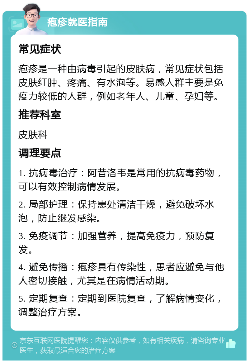 疱疹就医指南 常见症状 疱疹是一种由病毒引起的皮肤病，常见症状包括皮肤红肿、疼痛、有水泡等。易感人群主要是免疫力较低的人群，例如老年人、儿童、孕妇等。 推荐科室 皮肤科 调理要点 1. 抗病毒治疗：阿昔洛韦是常用的抗病毒药物，可以有效控制病情发展。 2. 局部护理：保持患处清洁干燥，避免破坏水泡，防止继发感染。 3. 免疫调节：加强营养，提高免疫力，预防复发。 4. 避免传播：疱疹具有传染性，患者应避免与他人密切接触，尤其是在病情活动期。 5. 定期复查：定期到医院复查，了解病情变化，调整治疗方案。