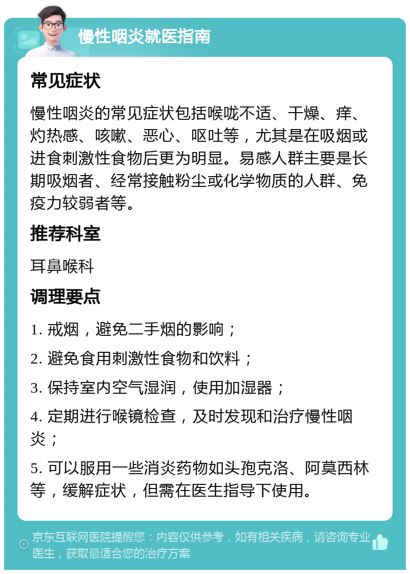 慢性咽炎就医指南 常见症状 慢性咽炎的常见症状包括喉咙不适、干燥、痒、灼热感、咳嗽、恶心、呕吐等，尤其是在吸烟或进食刺激性食物后更为明显。易感人群主要是长期吸烟者、经常接触粉尘或化学物质的人群、免疫力较弱者等。 推荐科室 耳鼻喉科 调理要点 1. 戒烟，避免二手烟的影响； 2. 避免食用刺激性食物和饮料； 3. 保持室内空气湿润，使用加湿器； 4. 定期进行喉镜检查，及时发现和治疗慢性咽炎； 5. 可以服用一些消炎药物如头孢克洛、阿莫西林等，缓解症状，但需在医生指导下使用。