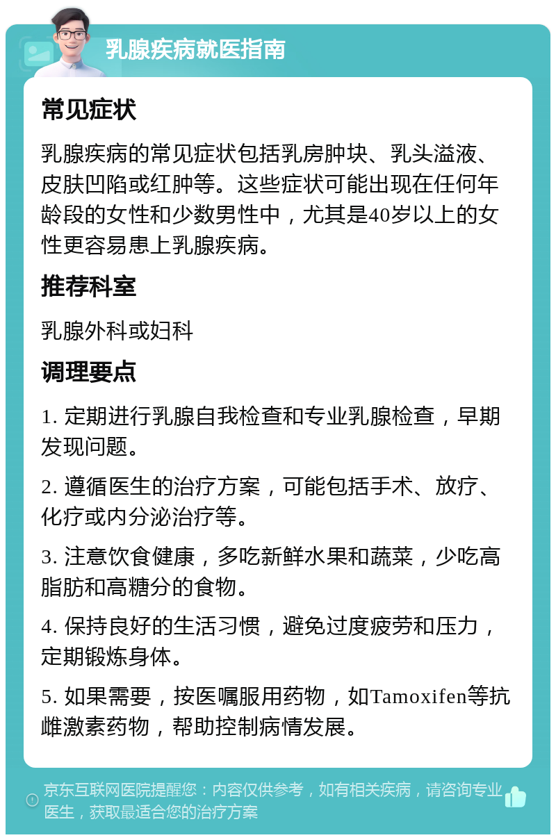 乳腺疾病就医指南 常见症状 乳腺疾病的常见症状包括乳房肿块、乳头溢液、皮肤凹陷或红肿等。这些症状可能出现在任何年龄段的女性和少数男性中，尤其是40岁以上的女性更容易患上乳腺疾病。 推荐科室 乳腺外科或妇科 调理要点 1. 定期进行乳腺自我检查和专业乳腺检查，早期发现问题。 2. 遵循医生的治疗方案，可能包括手术、放疗、化疗或内分泌治疗等。 3. 注意饮食健康，多吃新鲜水果和蔬菜，少吃高脂肪和高糖分的食物。 4. 保持良好的生活习惯，避免过度疲劳和压力，定期锻炼身体。 5. 如果需要，按医嘱服用药物，如Tamoxifen等抗雌激素药物，帮助控制病情发展。