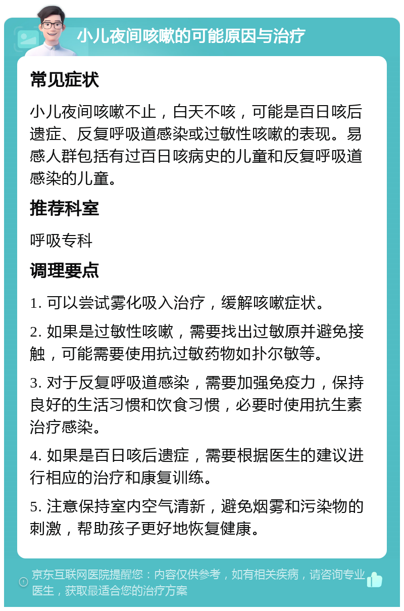 小儿夜间咳嗽的可能原因与治疗 常见症状 小儿夜间咳嗽不止，白天不咳，可能是百日咳后遗症、反复呼吸道感染或过敏性咳嗽的表现。易感人群包括有过百日咳病史的儿童和反复呼吸道感染的儿童。 推荐科室 呼吸专科 调理要点 1. 可以尝试雾化吸入治疗，缓解咳嗽症状。 2. 如果是过敏性咳嗽，需要找出过敏原并避免接触，可能需要使用抗过敏药物如扑尔敏等。 3. 对于反复呼吸道感染，需要加强免疫力，保持良好的生活习惯和饮食习惯，必要时使用抗生素治疗感染。 4. 如果是百日咳后遗症，需要根据医生的建议进行相应的治疗和康复训练。 5. 注意保持室内空气清新，避免烟雾和污染物的刺激，帮助孩子更好地恢复健康。