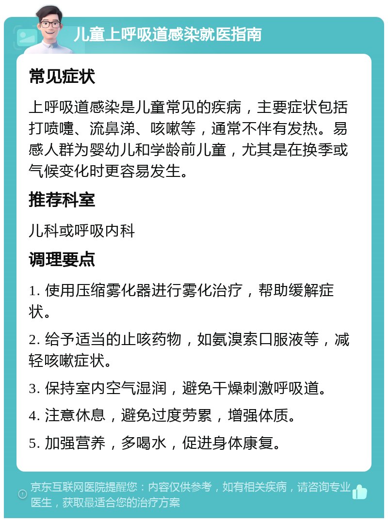 儿童上呼吸道感染就医指南 常见症状 上呼吸道感染是儿童常见的疾病，主要症状包括打喷嚏、流鼻涕、咳嗽等，通常不伴有发热。易感人群为婴幼儿和学龄前儿童，尤其是在换季或气候变化时更容易发生。 推荐科室 儿科或呼吸内科 调理要点 1. 使用压缩雾化器进行雾化治疗，帮助缓解症状。 2. 给予适当的止咳药物，如氨溴索口服液等，减轻咳嗽症状。 3. 保持室内空气湿润，避免干燥刺激呼吸道。 4. 注意休息，避免过度劳累，增强体质。 5. 加强营养，多喝水，促进身体康复。