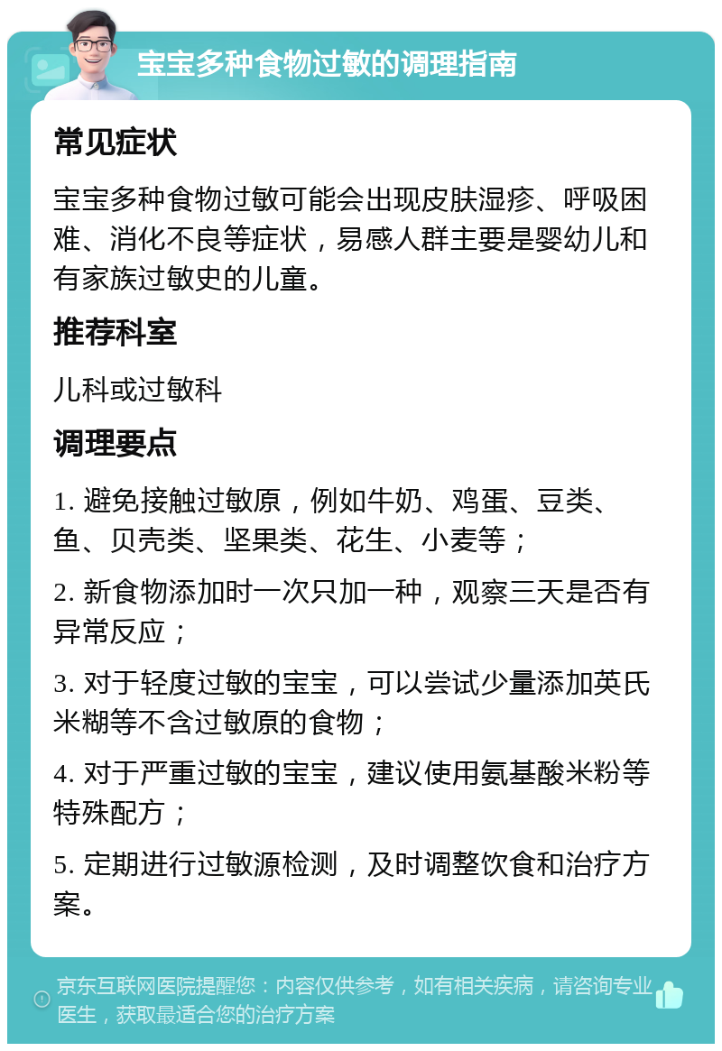 宝宝多种食物过敏的调理指南 常见症状 宝宝多种食物过敏可能会出现皮肤湿疹、呼吸困难、消化不良等症状，易感人群主要是婴幼儿和有家族过敏史的儿童。 推荐科室 儿科或过敏科 调理要点 1. 避免接触过敏原，例如牛奶、鸡蛋、豆类、鱼、贝壳类、坚果类、花生、小麦等； 2. 新食物添加时一次只加一种，观察三天是否有异常反应； 3. 对于轻度过敏的宝宝，可以尝试少量添加英氏米糊等不含过敏原的食物； 4. 对于严重过敏的宝宝，建议使用氨基酸米粉等特殊配方； 5. 定期进行过敏源检测，及时调整饮食和治疗方案。