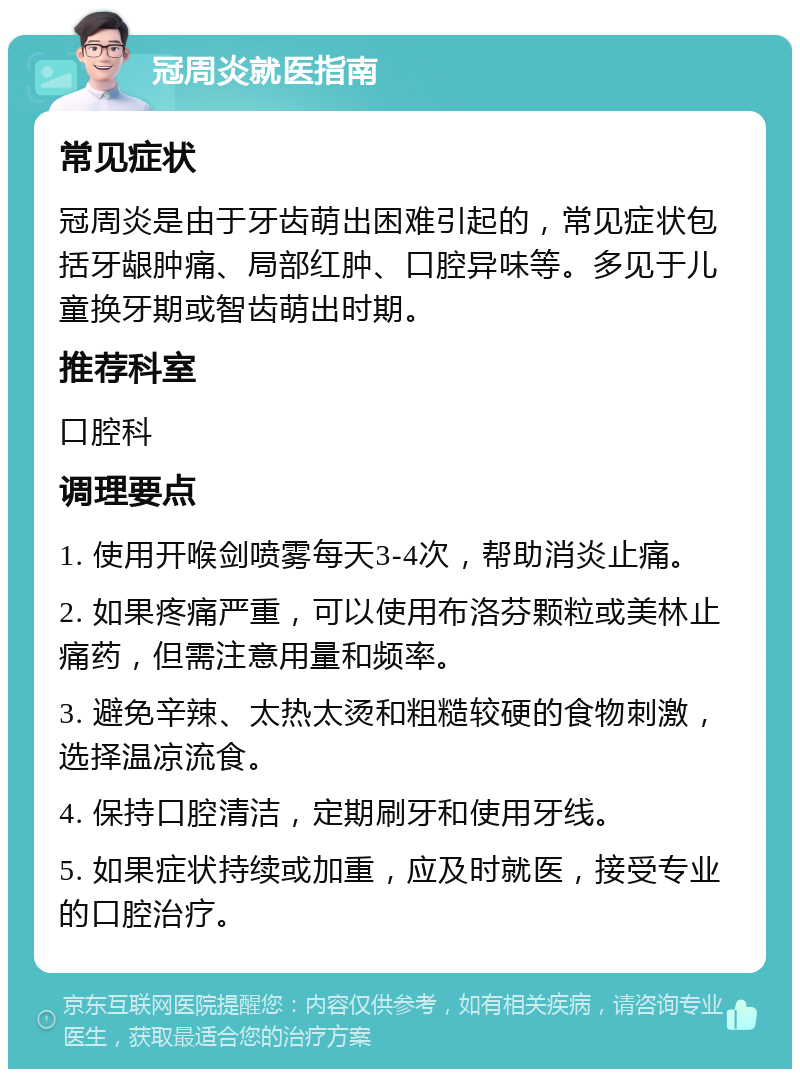 冠周炎就医指南 常见症状 冠周炎是由于牙齿萌出困难引起的，常见症状包括牙龈肿痛、局部红肿、口腔异味等。多见于儿童换牙期或智齿萌出时期。 推荐科室 口腔科 调理要点 1. 使用开喉剑喷雾每天3-4次，帮助消炎止痛。 2. 如果疼痛严重，可以使用布洛芬颗粒或美林止痛药，但需注意用量和频率。 3. 避免辛辣、太热太烫和粗糙较硬的食物刺激，选择温凉流食。 4. 保持口腔清洁，定期刷牙和使用牙线。 5. 如果症状持续或加重，应及时就医，接受专业的口腔治疗。