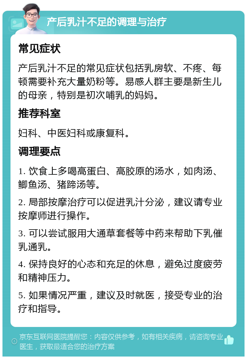 产后乳汁不足的调理与治疗 常见症状 产后乳汁不足的常见症状包括乳房软、不疼、每顿需要补充大量奶粉等。易感人群主要是新生儿的母亲，特别是初次哺乳的妈妈。 推荐科室 妇科、中医妇科或康复科。 调理要点 1. 饮食上多喝高蛋白、高胶原的汤水，如肉汤、鲫鱼汤、猪蹄汤等。 2. 局部按摩治疗可以促进乳汁分泌，建议请专业按摩师进行操作。 3. 可以尝试服用大通草套餐等中药来帮助下乳催乳通乳。 4. 保持良好的心态和充足的休息，避免过度疲劳和精神压力。 5. 如果情况严重，建议及时就医，接受专业的治疗和指导。