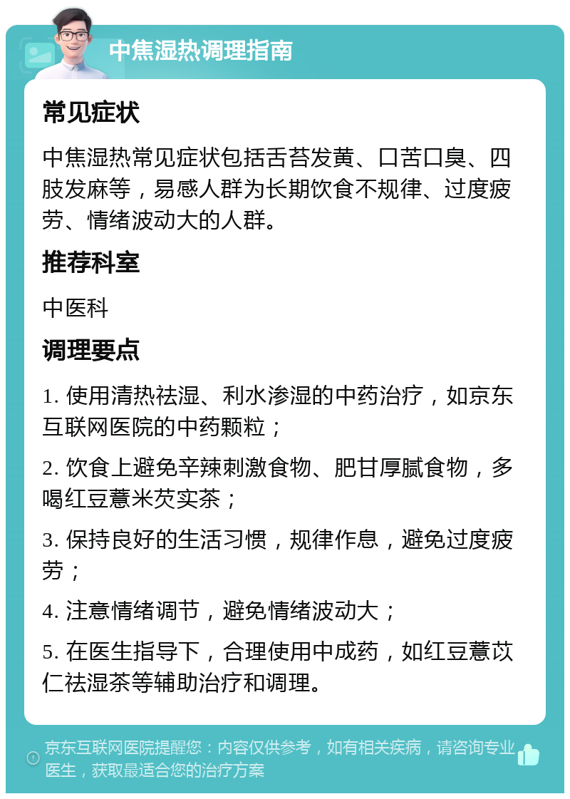 中焦湿热调理指南 常见症状 中焦湿热常见症状包括舌苔发黄、口苦口臭、四肢发麻等，易感人群为长期饮食不规律、过度疲劳、情绪波动大的人群。 推荐科室 中医科 调理要点 1. 使用清热祛湿、利水渗湿的中药治疗，如京东互联网医院的中药颗粒； 2. 饮食上避免辛辣刺激食物、肥甘厚腻食物，多喝红豆薏米芡实茶； 3. 保持良好的生活习惯，规律作息，避免过度疲劳； 4. 注意情绪调节，避免情绪波动大； 5. 在医生指导下，合理使用中成药，如红豆薏苡仁祛湿茶等辅助治疗和调理。