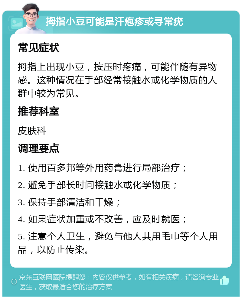 拇指小豆可能是汗疱疹或寻常疣 常见症状 拇指上出现小豆，按压时疼痛，可能伴随有异物感。这种情况在手部经常接触水或化学物质的人群中较为常见。 推荐科室 皮肤科 调理要点 1. 使用百多邦等外用药膏进行局部治疗； 2. 避免手部长时间接触水或化学物质； 3. 保持手部清洁和干燥； 4. 如果症状加重或不改善，应及时就医； 5. 注意个人卫生，避免与他人共用毛巾等个人用品，以防止传染。