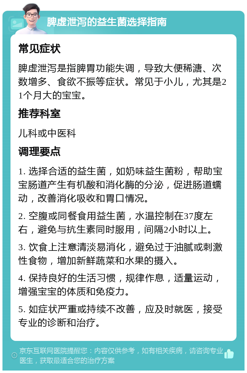 脾虚泄泻的益生菌选择指南 常见症状 脾虚泄泻是指脾胃功能失调，导致大便稀溏、次数增多、食欲不振等症状。常见于小儿，尤其是21个月大的宝宝。 推荐科室 儿科或中医科 调理要点 1. 选择合适的益生菌，如奶味益生菌粉，帮助宝宝肠道产生有机酸和消化酶的分泌，促进肠道蠕动，改善消化吸收和胃口情况。 2. 空腹或同餐食用益生菌，水温控制在37度左右，避免与抗生素同时服用，间隔2小时以上。 3. 饮食上注意清淡易消化，避免过于油腻或刺激性食物，增加新鲜蔬菜和水果的摄入。 4. 保持良好的生活习惯，规律作息，适量运动，增强宝宝的体质和免疫力。 5. 如症状严重或持续不改善，应及时就医，接受专业的诊断和治疗。