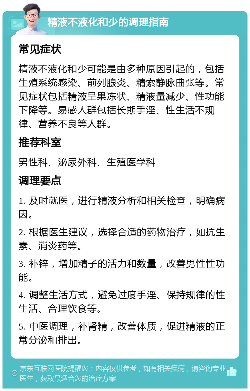 精液不液化和少的调理指南 常见症状 精液不液化和少可能是由多种原因引起的，包括生殖系统感染、前列腺炎、精索静脉曲张等。常见症状包括精液呈果冻状、精液量减少、性功能下降等。易感人群包括长期手淫、性生活不规律、营养不良等人群。 推荐科室 男性科、泌尿外科、生殖医学科 调理要点 1. 及时就医，进行精液分析和相关检查，明确病因。 2. 根据医生建议，选择合适的药物治疗，如抗生素、消炎药等。 3. 补锌，增加精子的活力和数量，改善男性性功能。 4. 调整生活方式，避免过度手淫、保持规律的性生活、合理饮食等。 5. 中医调理，补肾精，改善体质，促进精液的正常分泌和排出。