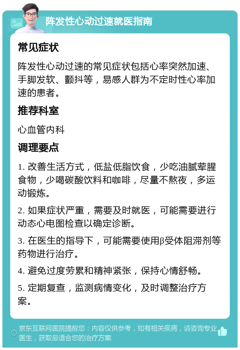 阵发性心动过速就医指南 常见症状 阵发性心动过速的常见症状包括心率突然加速、手脚发软、颤抖等，易感人群为不定时性心率加速的患者。 推荐科室 心血管内科 调理要点 1. 改善生活方式，低盐低脂饮食，少吃油腻荤腥食物，少喝碳酸饮料和咖啡，尽量不熬夜，多运动锻炼。 2. 如果症状严重，需要及时就医，可能需要进行动态心电图检查以确定诊断。 3. 在医生的指导下，可能需要使用β受体阻滞剂等药物进行治疗。 4. 避免过度劳累和精神紧张，保持心情舒畅。 5. 定期复查，监测病情变化，及时调整治疗方案。