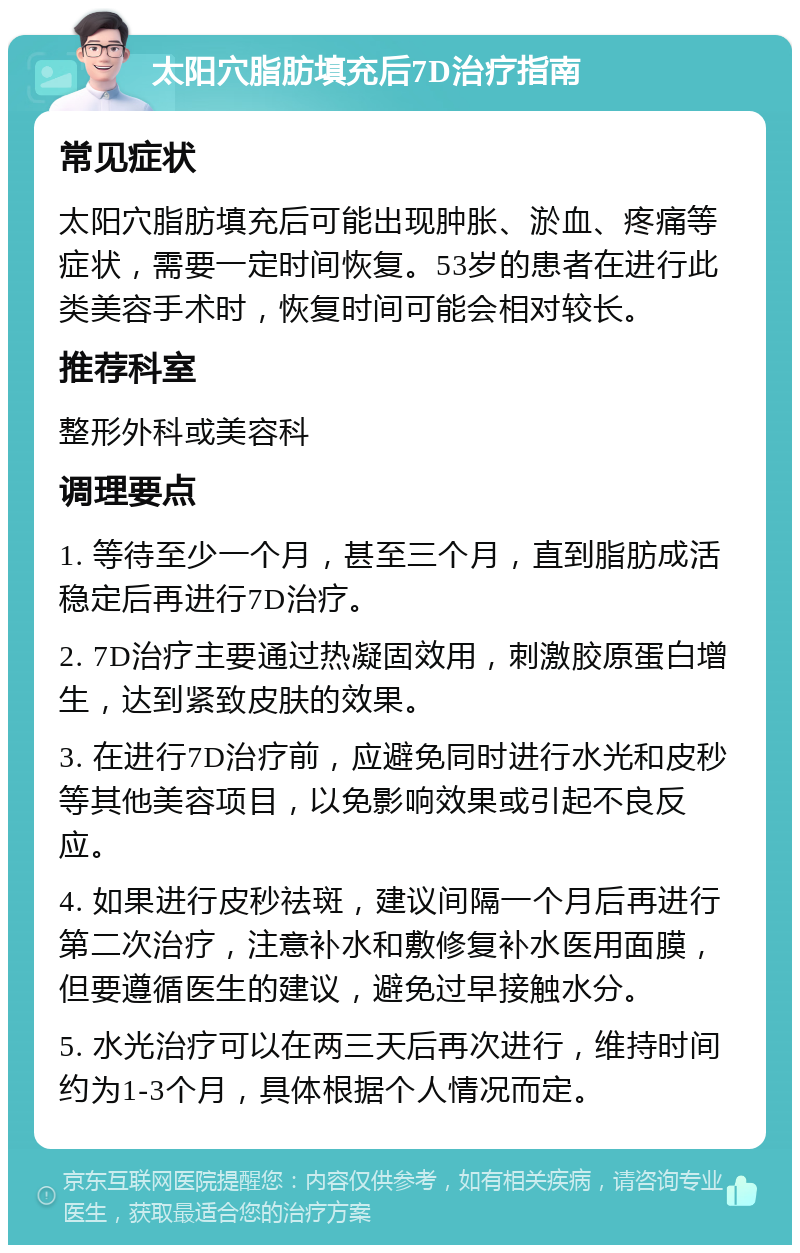 太阳穴脂肪填充后7D治疗指南 常见症状 太阳穴脂肪填充后可能出现肿胀、淤血、疼痛等症状，需要一定时间恢复。53岁的患者在进行此类美容手术时，恢复时间可能会相对较长。 推荐科室 整形外科或美容科 调理要点 1. 等待至少一个月，甚至三个月，直到脂肪成活稳定后再进行7D治疗。 2. 7D治疗主要通过热凝固效用，刺激胶原蛋白增生，达到紧致皮肤的效果。 3. 在进行7D治疗前，应避免同时进行水光和皮秒等其他美容项目，以免影响效果或引起不良反应。 4. 如果进行皮秒祛斑，建议间隔一个月后再进行第二次治疗，注意补水和敷修复补水医用面膜，但要遵循医生的建议，避免过早接触水分。 5. 水光治疗可以在两三天后再次进行，维持时间约为1-3个月，具体根据个人情况而定。