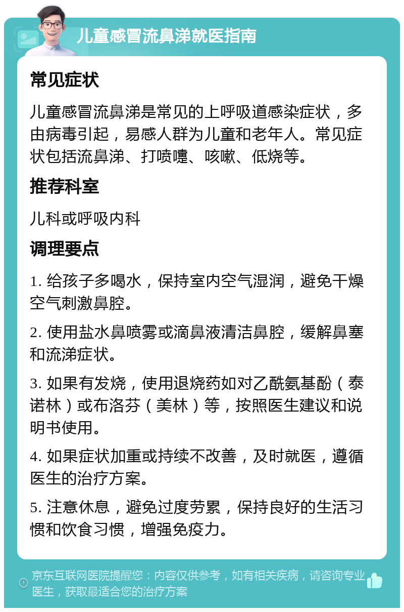 儿童感冒流鼻涕就医指南 常见症状 儿童感冒流鼻涕是常见的上呼吸道感染症状，多由病毒引起，易感人群为儿童和老年人。常见症状包括流鼻涕、打喷嚏、咳嗽、低烧等。 推荐科室 儿科或呼吸内科 调理要点 1. 给孩子多喝水，保持室内空气湿润，避免干燥空气刺激鼻腔。 2. 使用盐水鼻喷雾或滴鼻液清洁鼻腔，缓解鼻塞和流涕症状。 3. 如果有发烧，使用退烧药如对乙酰氨基酚（泰诺林）或布洛芬（美林）等，按照医生建议和说明书使用。 4. 如果症状加重或持续不改善，及时就医，遵循医生的治疗方案。 5. 注意休息，避免过度劳累，保持良好的生活习惯和饮食习惯，增强免疫力。