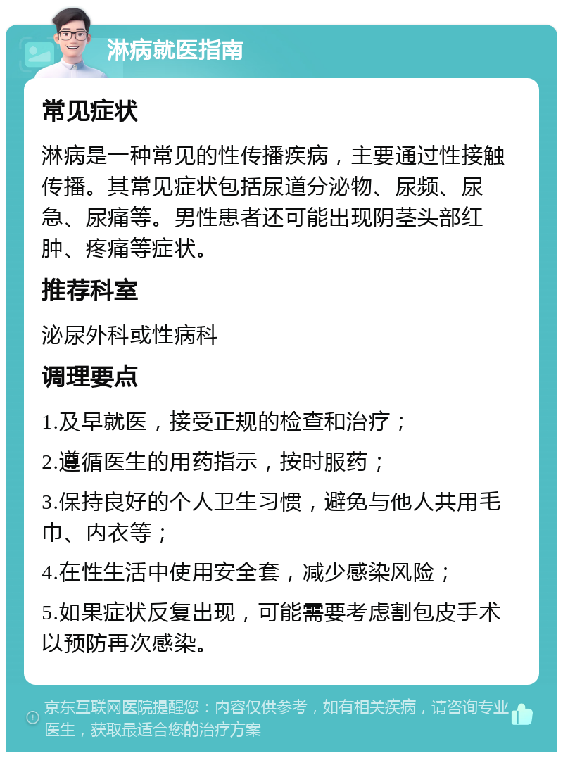 淋病就医指南 常见症状 淋病是一种常见的性传播疾病，主要通过性接触传播。其常见症状包括尿道分泌物、尿频、尿急、尿痛等。男性患者还可能出现阴茎头部红肿、疼痛等症状。 推荐科室 泌尿外科或性病科 调理要点 1.及早就医，接受正规的检查和治疗； 2.遵循医生的用药指示，按时服药； 3.保持良好的个人卫生习惯，避免与他人共用毛巾、内衣等； 4.在性生活中使用安全套，减少感染风险； 5.如果症状反复出现，可能需要考虑割包皮手术以预防再次感染。