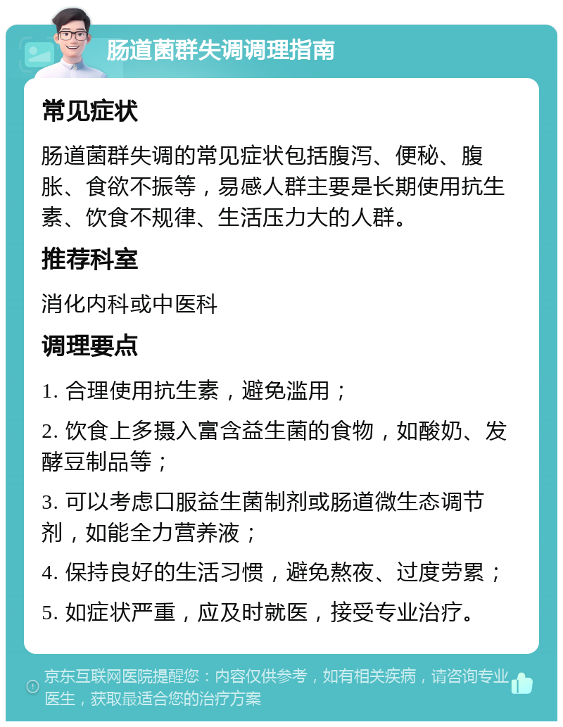 肠道菌群失调调理指南 常见症状 肠道菌群失调的常见症状包括腹泻、便秘、腹胀、食欲不振等，易感人群主要是长期使用抗生素、饮食不规律、生活压力大的人群。 推荐科室 消化内科或中医科 调理要点 1. 合理使用抗生素，避免滥用； 2. 饮食上多摄入富含益生菌的食物，如酸奶、发酵豆制品等； 3. 可以考虑口服益生菌制剂或肠道微生态调节剂，如能全力营养液； 4. 保持良好的生活习惯，避免熬夜、过度劳累； 5. 如症状严重，应及时就医，接受专业治疗。