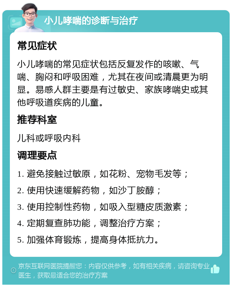 小儿哮喘的诊断与治疗 常见症状 小儿哮喘的常见症状包括反复发作的咳嗽、气喘、胸闷和呼吸困难，尤其在夜间或清晨更为明显。易感人群主要是有过敏史、家族哮喘史或其他呼吸道疾病的儿童。 推荐科室 儿科或呼吸内科 调理要点 1. 避免接触过敏原，如花粉、宠物毛发等； 2. 使用快速缓解药物，如沙丁胺醇； 3. 使用控制性药物，如吸入型糖皮质激素； 4. 定期复查肺功能，调整治疗方案； 5. 加强体育锻炼，提高身体抵抗力。