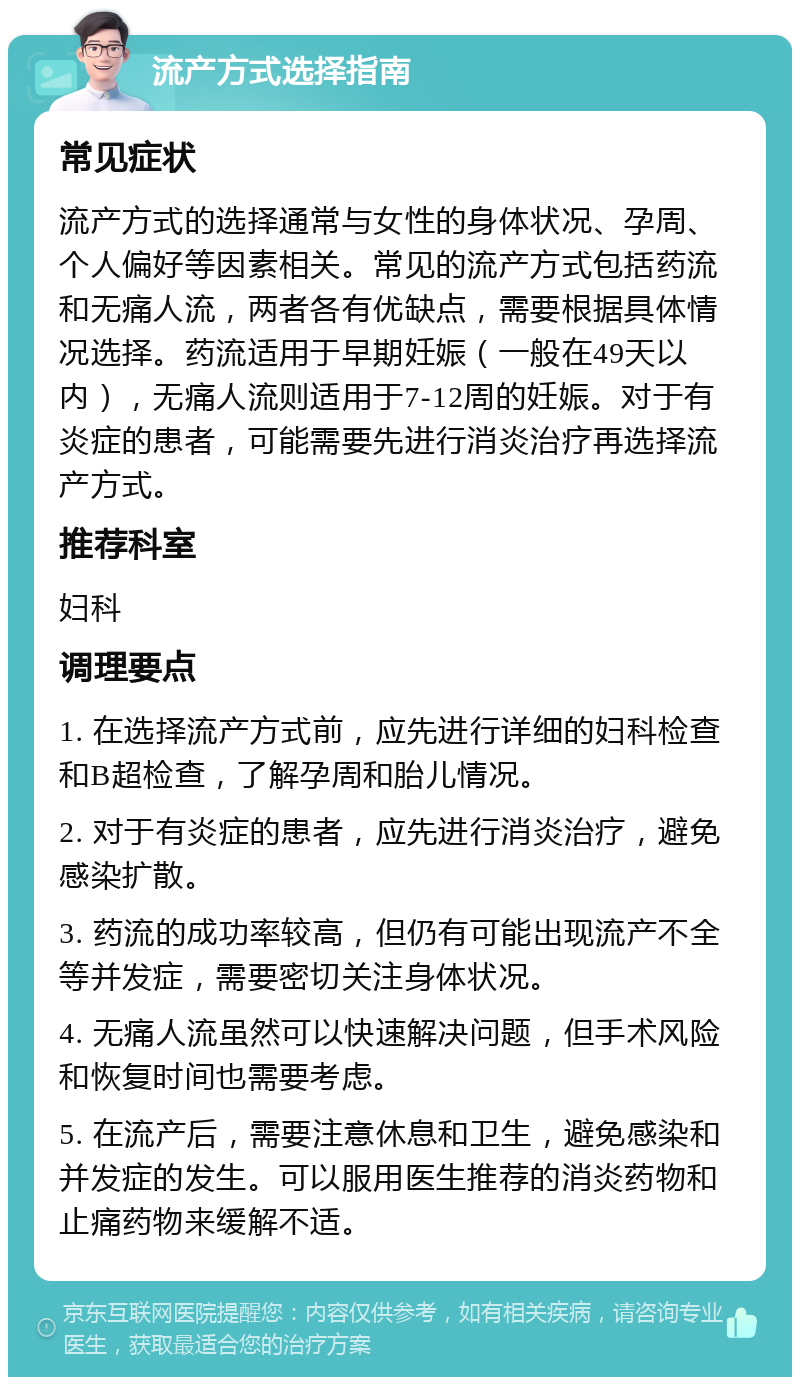 流产方式选择指南 常见症状 流产方式的选择通常与女性的身体状况、孕周、个人偏好等因素相关。常见的流产方式包括药流和无痛人流，两者各有优缺点，需要根据具体情况选择。药流适用于早期妊娠（一般在49天以内），无痛人流则适用于7-12周的妊娠。对于有炎症的患者，可能需要先进行消炎治疗再选择流产方式。 推荐科室 妇科 调理要点 1. 在选择流产方式前，应先进行详细的妇科检查和B超检查，了解孕周和胎儿情况。 2. 对于有炎症的患者，应先进行消炎治疗，避免感染扩散。 3. 药流的成功率较高，但仍有可能出现流产不全等并发症，需要密切关注身体状况。 4. 无痛人流虽然可以快速解决问题，但手术风险和恢复时间也需要考虑。 5. 在流产后，需要注意休息和卫生，避免感染和并发症的发生。可以服用医生推荐的消炎药物和止痛药物来缓解不适。