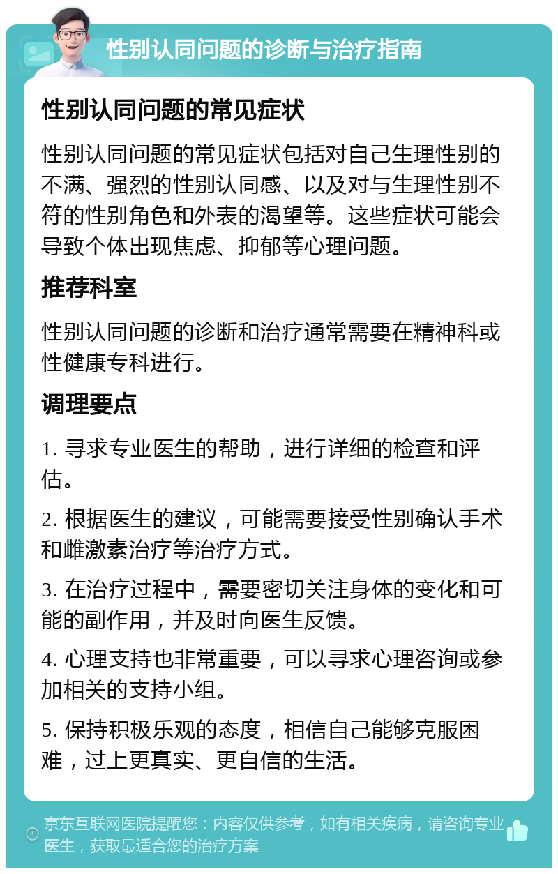 性别认同问题的诊断与治疗指南 性别认同问题的常见症状 性别认同问题的常见症状包括对自己生理性别的不满、强烈的性别认同感、以及对与生理性别不符的性别角色和外表的渴望等。这些症状可能会导致个体出现焦虑、抑郁等心理问题。 推荐科室 性别认同问题的诊断和治疗通常需要在精神科或性健康专科进行。 调理要点 1. 寻求专业医生的帮助，进行详细的检查和评估。 2. 根据医生的建议，可能需要接受性别确认手术和雌激素治疗等治疗方式。 3. 在治疗过程中，需要密切关注身体的变化和可能的副作用，并及时向医生反馈。 4. 心理支持也非常重要，可以寻求心理咨询或参加相关的支持小组。 5. 保持积极乐观的态度，相信自己能够克服困难，过上更真实、更自信的生活。