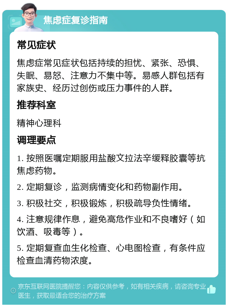 焦虑症复诊指南 常见症状 焦虑症常见症状包括持续的担忧、紧张、恐惧、失眠、易怒、注意力不集中等。易感人群包括有家族史、经历过创伤或压力事件的人群。 推荐科室 精神心理科 调理要点 1. 按照医嘱定期服用盐酸文拉法辛缓释胶囊等抗焦虑药物。 2. 定期复诊，监测病情变化和药物副作用。 3. 积极社交，积极锻炼，积极疏导负性情绪。 4. 注意规律作息，避免高危作业和不良嗜好（如饮酒、吸毒等）。 5. 定期复查血生化检查、心电图检查，有条件应检查血清药物浓度。