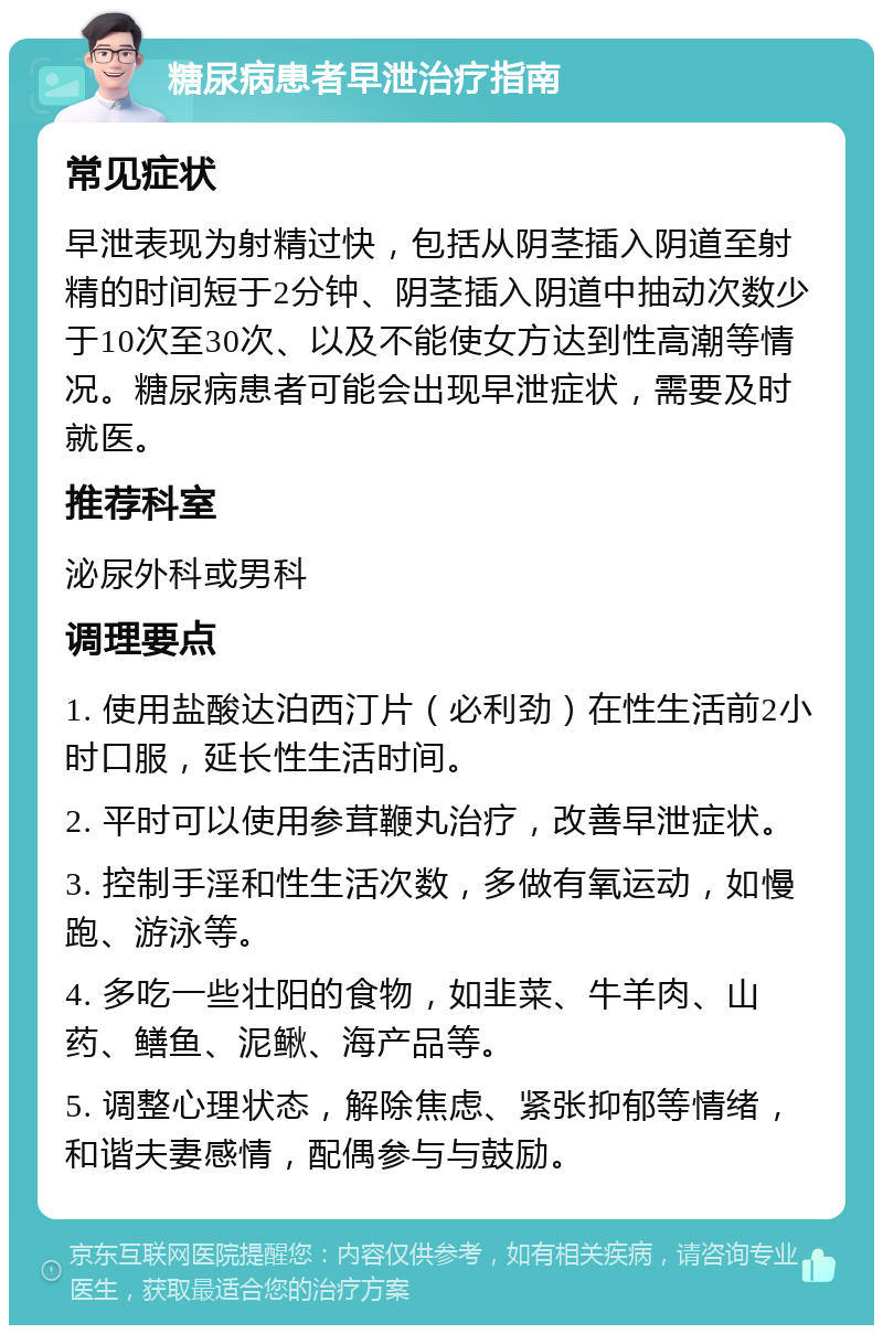 糖尿病患者早泄治疗指南 常见症状 早泄表现为射精过快，包括从阴茎插入阴道至射精的时间短于2分钟、阴茎插入阴道中抽动次数少于10次至30次、以及不能使女方达到性高潮等情况。糖尿病患者可能会出现早泄症状，需要及时就医。 推荐科室 泌尿外科或男科 调理要点 1. 使用盐酸达泊西汀片（必利劲）在性生活前2小时口服，延长性生活时间。 2. 平时可以使用参茸鞭丸治疗，改善早泄症状。 3. 控制手淫和性生活次数，多做有氧运动，如慢跑、游泳等。 4. 多吃一些壮阳的食物，如韭菜、牛羊肉、山药、鳝鱼、泥鳅、海产品等。 5. 调整心理状态，解除焦虑、紧张抑郁等情绪，和谐夫妻感情，配偶参与与鼓励。