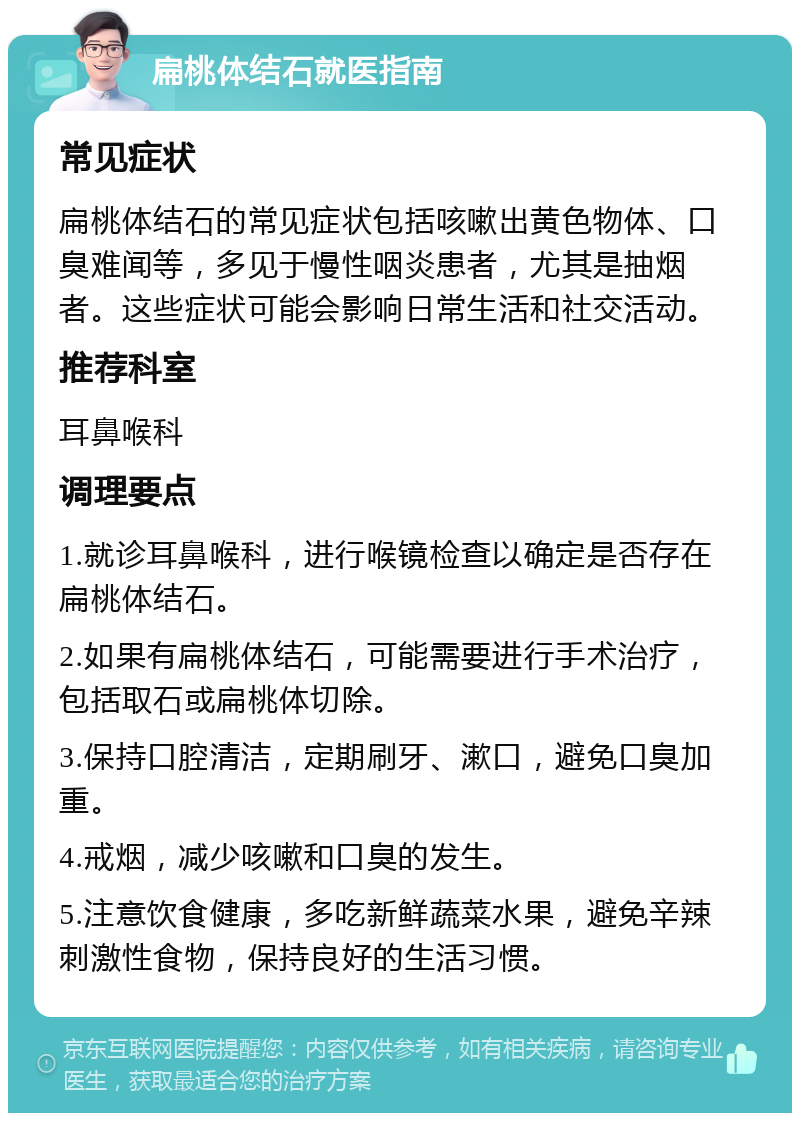 扁桃体结石就医指南 常见症状 扁桃体结石的常见症状包括咳嗽出黄色物体、口臭难闻等，多见于慢性咽炎患者，尤其是抽烟者。这些症状可能会影响日常生活和社交活动。 推荐科室 耳鼻喉科 调理要点 1.就诊耳鼻喉科，进行喉镜检查以确定是否存在扁桃体结石。 2.如果有扁桃体结石，可能需要进行手术治疗，包括取石或扁桃体切除。 3.保持口腔清洁，定期刷牙、漱口，避免口臭加重。 4.戒烟，减少咳嗽和口臭的发生。 5.注意饮食健康，多吃新鲜蔬菜水果，避免辛辣刺激性食物，保持良好的生活习惯。