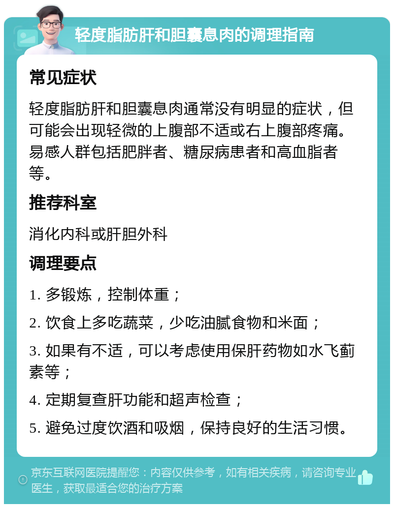 轻度脂肪肝和胆囊息肉的调理指南 常见症状 轻度脂肪肝和胆囊息肉通常没有明显的症状，但可能会出现轻微的上腹部不适或右上腹部疼痛。易感人群包括肥胖者、糖尿病患者和高血脂者等。 推荐科室 消化内科或肝胆外科 调理要点 1. 多锻炼，控制体重； 2. 饮食上多吃蔬菜，少吃油腻食物和米面； 3. 如果有不适，可以考虑使用保肝药物如水飞蓟素等； 4. 定期复查肝功能和超声检查； 5. 避免过度饮酒和吸烟，保持良好的生活习惯。