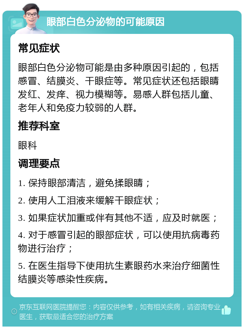 眼部白色分泌物的可能原因 常见症状 眼部白色分泌物可能是由多种原因引起的，包括感冒、结膜炎、干眼症等。常见症状还包括眼睛发红、发痒、视力模糊等。易感人群包括儿童、老年人和免疫力较弱的人群。 推荐科室 眼科 调理要点 1. 保持眼部清洁，避免揉眼睛； 2. 使用人工泪液来缓解干眼症状； 3. 如果症状加重或伴有其他不适，应及时就医； 4. 对于感冒引起的眼部症状，可以使用抗病毒药物进行治疗； 5. 在医生指导下使用抗生素眼药水来治疗细菌性结膜炎等感染性疾病。