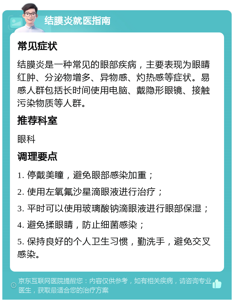 结膜炎就医指南 常见症状 结膜炎是一种常见的眼部疾病，主要表现为眼睛红肿、分泌物增多、异物感、灼热感等症状。易感人群包括长时间使用电脑、戴隐形眼镜、接触污染物质等人群。 推荐科室 眼科 调理要点 1. 停戴美瞳，避免眼部感染加重； 2. 使用左氧氟沙星滴眼液进行治疗； 3. 平时可以使用玻璃酸钠滴眼液进行眼部保湿； 4. 避免揉眼睛，防止细菌感染； 5. 保持良好的个人卫生习惯，勤洗手，避免交叉感染。