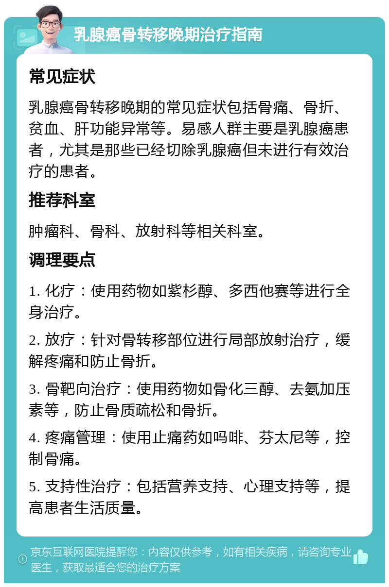 乳腺癌骨转移晚期治疗指南 常见症状 乳腺癌骨转移晚期的常见症状包括骨痛、骨折、贫血、肝功能异常等。易感人群主要是乳腺癌患者，尤其是那些已经切除乳腺癌但未进行有效治疗的患者。 推荐科室 肿瘤科、骨科、放射科等相关科室。 调理要点 1. 化疗：使用药物如紫杉醇、多西他赛等进行全身治疗。 2. 放疗：针对骨转移部位进行局部放射治疗，缓解疼痛和防止骨折。 3. 骨靶向治疗：使用药物如骨化三醇、去氨加压素等，防止骨质疏松和骨折。 4. 疼痛管理：使用止痛药如吗啡、芬太尼等，控制骨痛。 5. 支持性治疗：包括营养支持、心理支持等，提高患者生活质量。