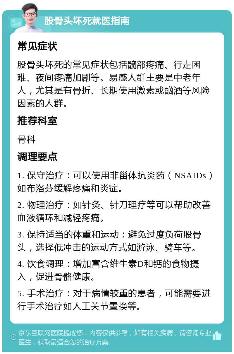 股骨头坏死就医指南 常见症状 股骨头坏死的常见症状包括髋部疼痛、行走困难、夜间疼痛加剧等。易感人群主要是中老年人，尤其是有骨折、长期使用激素或酗酒等风险因素的人群。 推荐科室 骨科 调理要点 1. 保守治疗：可以使用非甾体抗炎药（NSAIDs）如布洛芬缓解疼痛和炎症。 2. 物理治疗：如针灸、针刀理疗等可以帮助改善血液循环和减轻疼痛。 3. 保持适当的体重和运动：避免过度负荷股骨头，选择低冲击的运动方式如游泳、骑车等。 4. 饮食调理：增加富含维生素D和钙的食物摄入，促进骨骼健康。 5. 手术治疗：对于病情较重的患者，可能需要进行手术治疗如人工关节置换等。