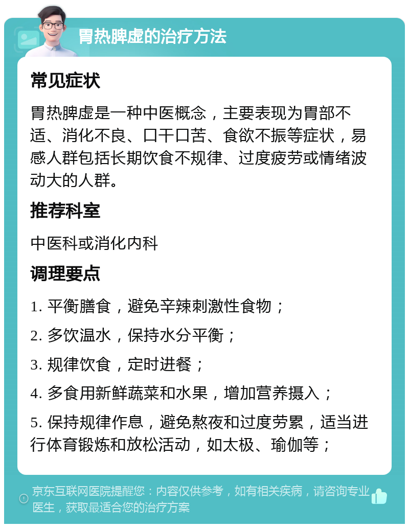 胃热脾虚的治疗方法 常见症状 胃热脾虚是一种中医概念，主要表现为胃部不适、消化不良、口干口苦、食欲不振等症状，易感人群包括长期饮食不规律、过度疲劳或情绪波动大的人群。 推荐科室 中医科或消化内科 调理要点 1. 平衡膳食，避免辛辣刺激性食物； 2. 多饮温水，保持水分平衡； 3. 规律饮食，定时进餐； 4. 多食用新鲜蔬菜和水果，增加营养摄入； 5. 保持规律作息，避免熬夜和过度劳累，适当进行体育锻炼和放松活动，如太极、瑜伽等；