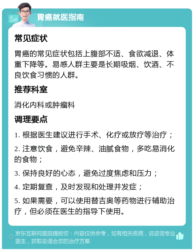 胃癌就医指南 常见症状 胃癌的常见症状包括上腹部不适、食欲减退、体重下降等。易感人群主要是长期吸烟、饮酒、不良饮食习惯的人群。 推荐科室 消化内科或肿瘤科 调理要点 1. 根据医生建议进行手术、化疗或放疗等治疗； 2. 注意饮食，避免辛辣、油腻食物，多吃易消化的食物； 3. 保持良好的心态，避免过度焦虑和压力； 4. 定期复查，及时发现和处理并发症； 5. 如果需要，可以使用替吉奥等药物进行辅助治疗，但必须在医生的指导下使用。