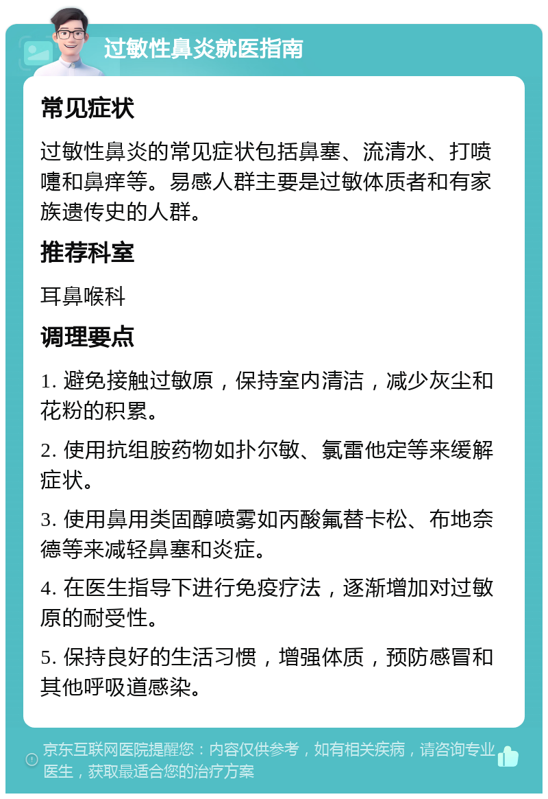 过敏性鼻炎就医指南 常见症状 过敏性鼻炎的常见症状包括鼻塞、流清水、打喷嚏和鼻痒等。易感人群主要是过敏体质者和有家族遗传史的人群。 推荐科室 耳鼻喉科 调理要点 1. 避免接触过敏原，保持室内清洁，减少灰尘和花粉的积累。 2. 使用抗组胺药物如扑尔敏、氯雷他定等来缓解症状。 3. 使用鼻用类固醇喷雾如丙酸氟替卡松、布地奈德等来减轻鼻塞和炎症。 4. 在医生指导下进行免疫疗法，逐渐增加对过敏原的耐受性。 5. 保持良好的生活习惯，增强体质，预防感冒和其他呼吸道感染。