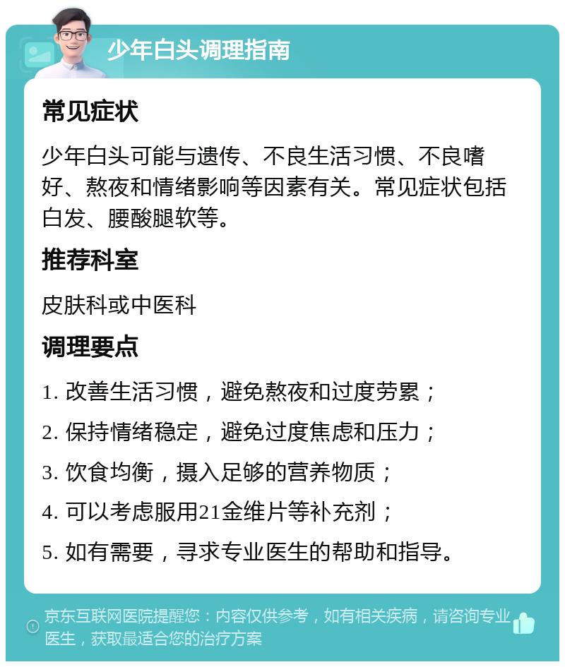 少年白头调理指南 常见症状 少年白头可能与遗传、不良生活习惯、不良嗜好、熬夜和情绪影响等因素有关。常见症状包括白发、腰酸腿软等。 推荐科室 皮肤科或中医科 调理要点 1. 改善生活习惯，避免熬夜和过度劳累； 2. 保持情绪稳定，避免过度焦虑和压力； 3. 饮食均衡，摄入足够的营养物质； 4. 可以考虑服用21金维片等补充剂； 5. 如有需要，寻求专业医生的帮助和指导。