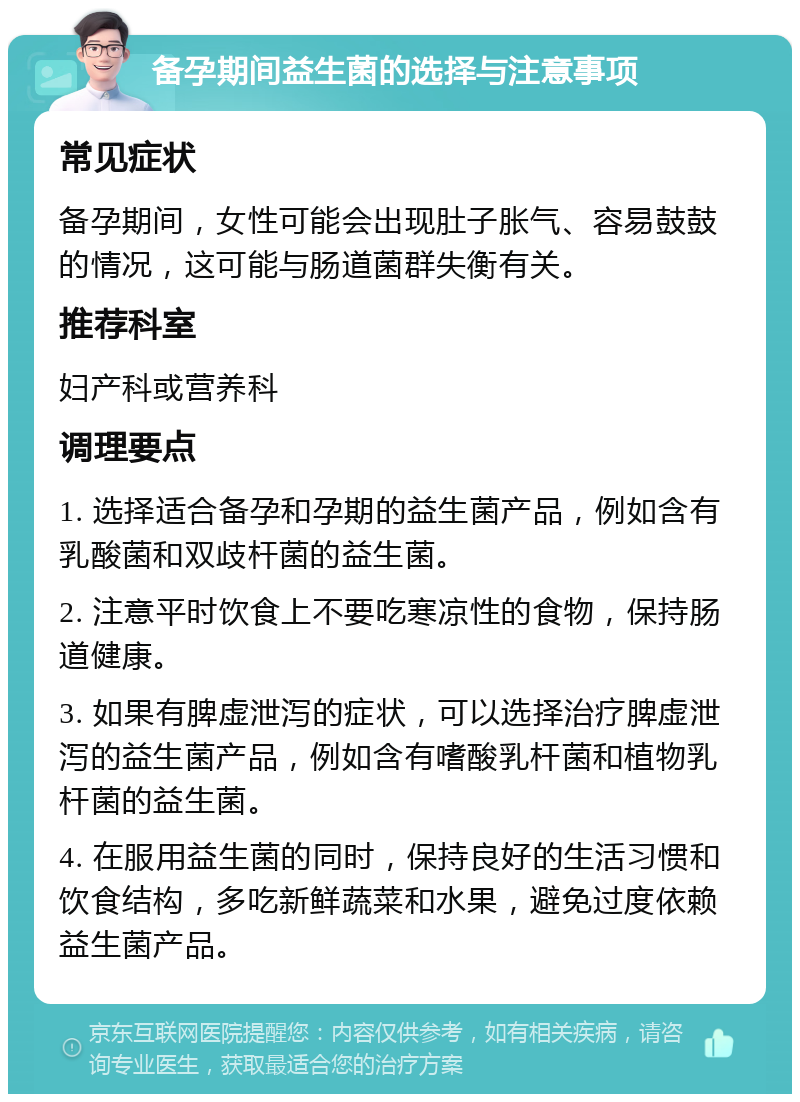 备孕期间益生菌的选择与注意事项 常见症状 备孕期间，女性可能会出现肚子胀气、容易鼓鼓的情况，这可能与肠道菌群失衡有关。 推荐科室 妇产科或营养科 调理要点 1. 选择适合备孕和孕期的益生菌产品，例如含有乳酸菌和双歧杆菌的益生菌。 2. 注意平时饮食上不要吃寒凉性的食物，保持肠道健康。 3. 如果有脾虚泄泻的症状，可以选择治疗脾虚泄泻的益生菌产品，例如含有嗜酸乳杆菌和植物乳杆菌的益生菌。 4. 在服用益生菌的同时，保持良好的生活习惯和饮食结构，多吃新鲜蔬菜和水果，避免过度依赖益生菌产品。