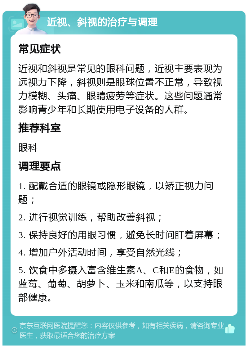 近视、斜视的治疗与调理 常见症状 近视和斜视是常见的眼科问题，近视主要表现为远视力下降，斜视则是眼球位置不正常，导致视力模糊、头痛、眼睛疲劳等症状。这些问题通常影响青少年和长期使用电子设备的人群。 推荐科室 眼科 调理要点 1. 配戴合适的眼镜或隐形眼镜，以矫正视力问题； 2. 进行视觉训练，帮助改善斜视； 3. 保持良好的用眼习惯，避免长时间盯着屏幕； 4. 增加户外活动时间，享受自然光线； 5. 饮食中多摄入富含维生素A、C和E的食物，如蓝莓、葡萄、胡萝卜、玉米和南瓜等，以支持眼部健康。