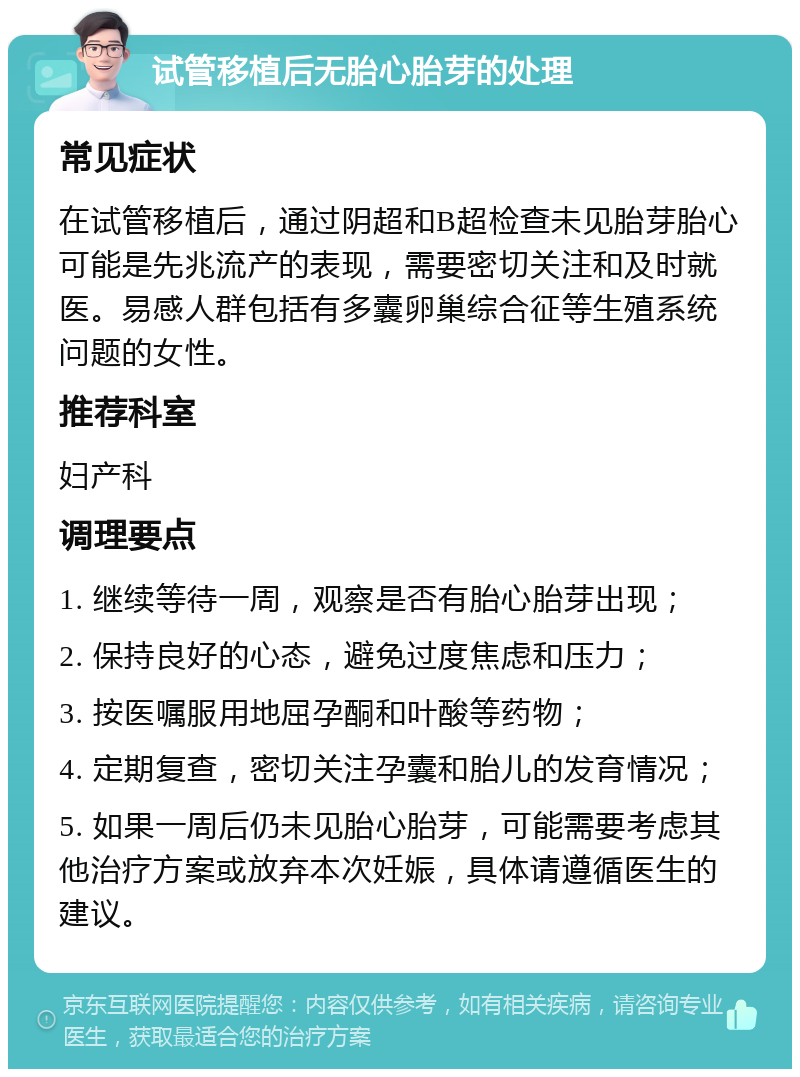 试管移植后无胎心胎芽的处理 常见症状 在试管移植后，通过阴超和B超检查未见胎芽胎心可能是先兆流产的表现，需要密切关注和及时就医。易感人群包括有多囊卵巢综合征等生殖系统问题的女性。 推荐科室 妇产科 调理要点 1. 继续等待一周，观察是否有胎心胎芽出现； 2. 保持良好的心态，避免过度焦虑和压力； 3. 按医嘱服用地屈孕酮和叶酸等药物； 4. 定期复查，密切关注孕囊和胎儿的发育情况； 5. 如果一周后仍未见胎心胎芽，可能需要考虑其他治疗方案或放弃本次妊娠，具体请遵循医生的建议。