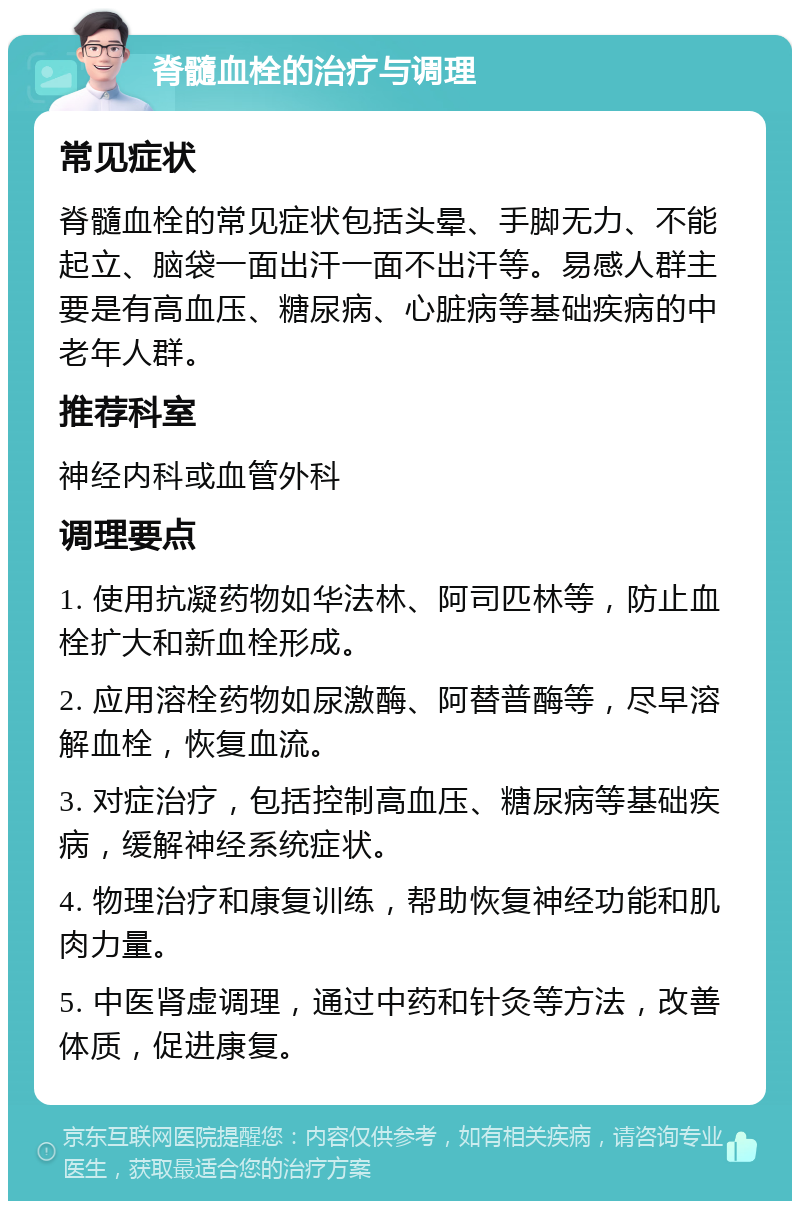 脊髓血栓的治疗与调理 常见症状 脊髓血栓的常见症状包括头晕、手脚无力、不能起立、脑袋一面出汗一面不出汗等。易感人群主要是有高血压、糖尿病、心脏病等基础疾病的中老年人群。 推荐科室 神经内科或血管外科 调理要点 1. 使用抗凝药物如华法林、阿司匹林等，防止血栓扩大和新血栓形成。 2. 应用溶栓药物如尿激酶、阿替普酶等，尽早溶解血栓，恢复血流。 3. 对症治疗，包括控制高血压、糖尿病等基础疾病，缓解神经系统症状。 4. 物理治疗和康复训练，帮助恢复神经功能和肌肉力量。 5. 中医肾虚调理，通过中药和针灸等方法，改善体质，促进康复。