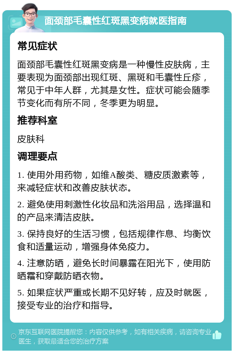 面颈部毛囊性红斑黑变病就医指南 常见症状 面颈部毛囊性红斑黑变病是一种慢性皮肤病，主要表现为面颈部出现红斑、黑斑和毛囊性丘疹，常见于中年人群，尤其是女性。症状可能会随季节变化而有所不同，冬季更为明显。 推荐科室 皮肤科 调理要点 1. 使用外用药物，如维A酸类、糖皮质激素等，来减轻症状和改善皮肤状态。 2. 避免使用刺激性化妆品和洗浴用品，选择温和的产品来清洁皮肤。 3. 保持良好的生活习惯，包括规律作息、均衡饮食和适量运动，增强身体免疫力。 4. 注意防晒，避免长时间暴露在阳光下，使用防晒霜和穿戴防晒衣物。 5. 如果症状严重或长期不见好转，应及时就医，接受专业的治疗和指导。