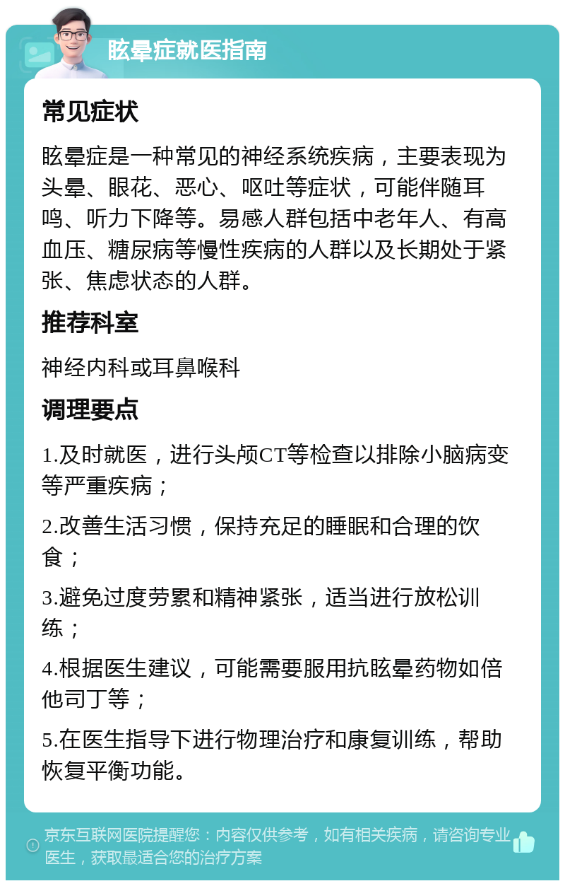 眩晕症就医指南 常见症状 眩晕症是一种常见的神经系统疾病，主要表现为头晕、眼花、恶心、呕吐等症状，可能伴随耳鸣、听力下降等。易感人群包括中老年人、有高血压、糖尿病等慢性疾病的人群以及长期处于紧张、焦虑状态的人群。 推荐科室 神经内科或耳鼻喉科 调理要点 1.及时就医，进行头颅CT等检查以排除小脑病变等严重疾病； 2.改善生活习惯，保持充足的睡眠和合理的饮食； 3.避免过度劳累和精神紧张，适当进行放松训练； 4.根据医生建议，可能需要服用抗眩晕药物如倍他司丁等； 5.在医生指导下进行物理治疗和康复训练，帮助恢复平衡功能。