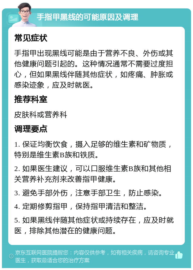 手指甲黑线的可能原因及调理 常见症状 手指甲出现黑线可能是由于营养不良、外伤或其他健康问题引起的。这种情况通常不需要过度担心，但如果黑线伴随其他症状，如疼痛、肿胀或感染迹象，应及时就医。 推荐科室 皮肤科或营养科 调理要点 1. 保证均衡饮食，摄入足够的维生素和矿物质，特别是维生素B族和铁质。 2. 如果医生建议，可以口服维生素B族和其他相关营养补充剂来改善指甲健康。 3. 避免手部外伤，注意手部卫生，防止感染。 4. 定期修剪指甲，保持指甲清洁和整洁。 5. 如果黑线伴随其他症状或持续存在，应及时就医，排除其他潜在的健康问题。