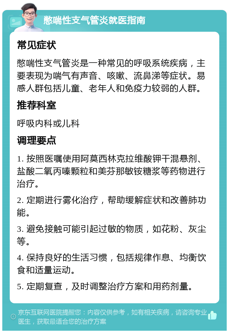 憋喘性支气管炎就医指南 常见症状 憋喘性支气管炎是一种常见的呼吸系统疾病，主要表现为喘气有声音、咳嗽、流鼻涕等症状。易感人群包括儿童、老年人和免疫力较弱的人群。 推荐科室 呼吸内科或儿科 调理要点 1. 按照医嘱使用阿莫西林克拉维酸钾干混悬剂、盐酸二氧丙嗪颗粒和美芬那敏铵糖浆等药物进行治疗。 2. 定期进行雾化治疗，帮助缓解症状和改善肺功能。 3. 避免接触可能引起过敏的物质，如花粉、灰尘等。 4. 保持良好的生活习惯，包括规律作息、均衡饮食和适量运动。 5. 定期复查，及时调整治疗方案和用药剂量。