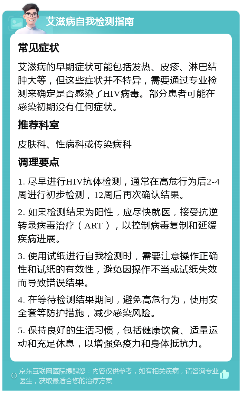 艾滋病自我检测指南 常见症状 艾滋病的早期症状可能包括发热、皮疹、淋巴结肿大等，但这些症状并不特异，需要通过专业检测来确定是否感染了HIV病毒。部分患者可能在感染初期没有任何症状。 推荐科室 皮肤科、性病科或传染病科 调理要点 1. 尽早进行HIV抗体检测，通常在高危行为后2-4周进行初步检测，12周后再次确认结果。 2. 如果检测结果为阳性，应尽快就医，接受抗逆转录病毒治疗（ART），以控制病毒复制和延缓疾病进展。 3. 使用试纸进行自我检测时，需要注意操作正确性和试纸的有效性，避免因操作不当或试纸失效而导致错误结果。 4. 在等待检测结果期间，避免高危行为，使用安全套等防护措施，减少感染风险。 5. 保持良好的生活习惯，包括健康饮食、适量运动和充足休息，以增强免疫力和身体抵抗力。