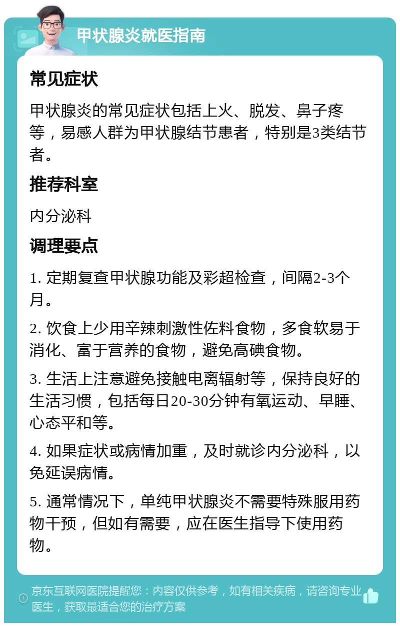 甲状腺炎就医指南 常见症状 甲状腺炎的常见症状包括上火、脱发、鼻子疼等，易感人群为甲状腺结节患者，特别是3类结节者。 推荐科室 内分泌科 调理要点 1. 定期复查甲状腺功能及彩超检查，间隔2-3个月。 2. 饮食上少用辛辣刺激性佐料食物，多食软易于消化、富于营养的食物，避免高碘食物。 3. 生活上注意避免接触电离辐射等，保持良好的生活习惯，包括每日20-30分钟有氧运动、早睡、心态平和等。 4. 如果症状或病情加重，及时就诊内分泌科，以免延误病情。 5. 通常情况下，单纯甲状腺炎不需要特殊服用药物干预，但如有需要，应在医生指导下使用药物。