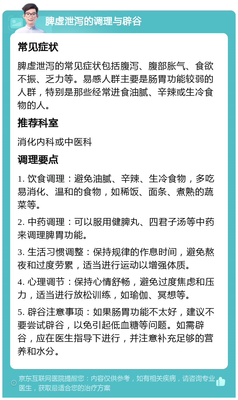 脾虚泄泻的调理与辟谷 常见症状 脾虚泄泻的常见症状包括腹泻、腹部胀气、食欲不振、乏力等。易感人群主要是肠胃功能较弱的人群，特别是那些经常进食油腻、辛辣或生冷食物的人。 推荐科室 消化内科或中医科 调理要点 1. 饮食调理：避免油腻、辛辣、生冷食物，多吃易消化、温和的食物，如稀饭、面条、煮熟的蔬菜等。 2. 中药调理：可以服用健脾丸、四君子汤等中药来调理脾胃功能。 3. 生活习惯调整：保持规律的作息时间，避免熬夜和过度劳累，适当进行运动以增强体质。 4. 心理调节：保持心情舒畅，避免过度焦虑和压力，适当进行放松训练，如瑜伽、冥想等。 5. 辟谷注意事项：如果肠胃功能不太好，建议不要尝试辟谷，以免引起低血糖等问题。如需辟谷，应在医生指导下进行，并注意补充足够的营养和水分。